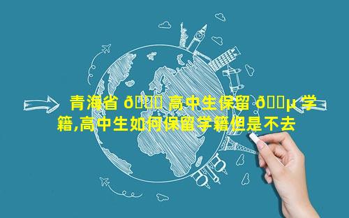 青海省 🐅 高中生保留 🌵 学籍,高中生如何保留学籍但是不去上